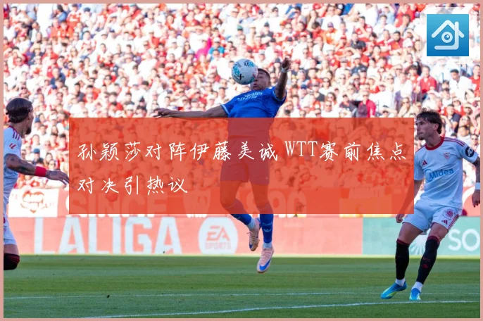 孙颖莎对阵伊藤美诚 WTT赛前焦点对决引热议