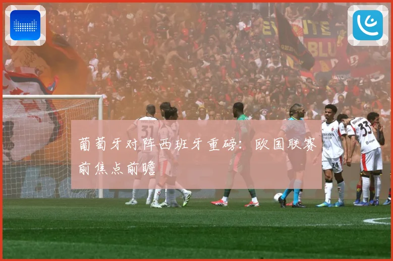 葡萄牙对阵西班牙重磅：欧国联赛前焦点前瞻