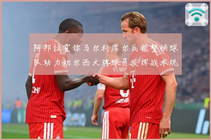 阿邦拉霍称马尔科席尔瓦能整顿球队助力切尔西大牌球员发挥战术观察