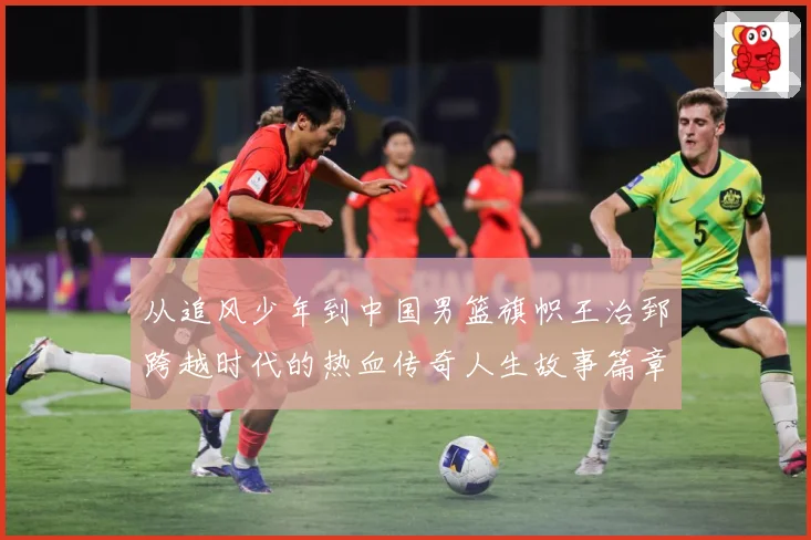 从追风少年到中国男篮旗帜王治郅跨越时代的热血传奇人生故事篇章解析