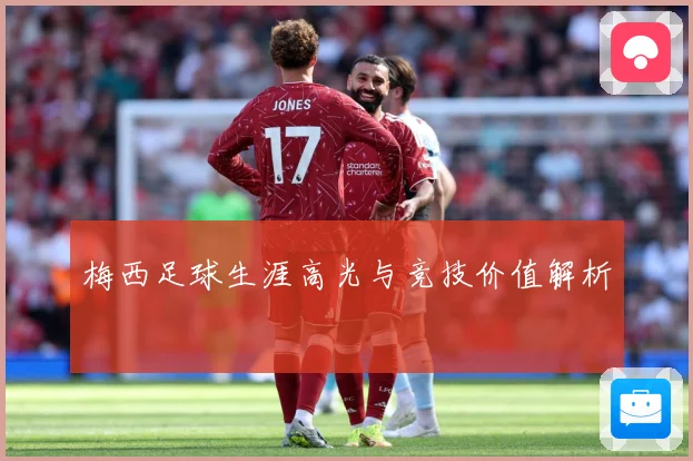 梅西足球生涯高光与竞技价值解析