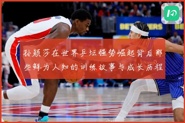 孙颖莎在世界乒坛强势崛起背后那些鲜为人知的训练故事与成长历程赛场解读