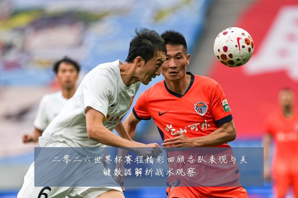 二零二六世界杯赛程精彩回顾各队表现与关键数据解析战术观察